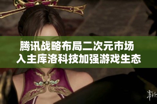 腾讯战略布局二次元市场 入主库洛科技加强游戏生态链