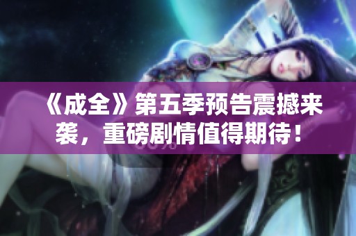 《成全》第五季预告震撼来袭，重磅剧情值得期待！