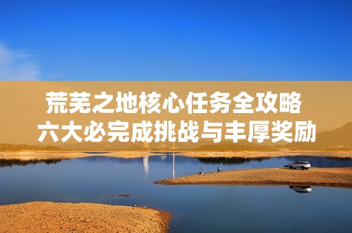 荒芜之地核心任务全攻略 六大必完成挑战与丰厚奖励解析
