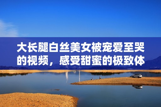 大长腿白丝美女被宠爱至哭的视频，感受甜蜜的极致体验