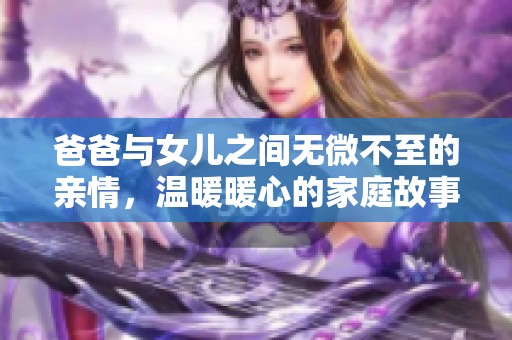 爸爸与女儿之间无微不至的亲情，温暖暖心的家庭故事之旅