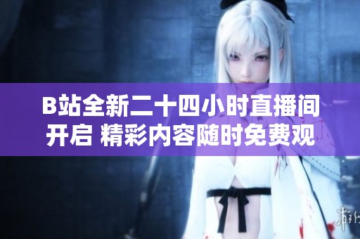 B站全新二十四小时直播间开启 精彩内容随时免费观看尽情体验