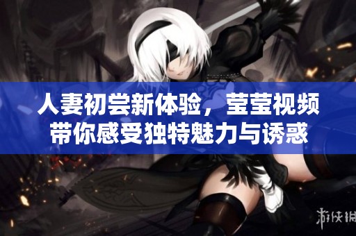 人妻初尝新体验，莹莹视频带你感受独特魅力与诱惑