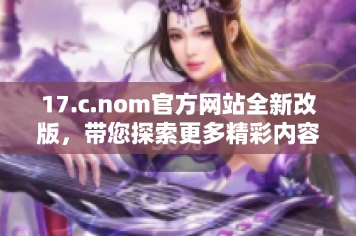17.c.nom官方网站全新改版，带您探索更多精彩内容与功能体验