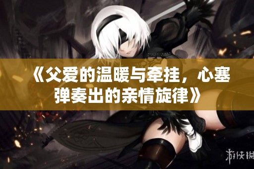《父爱的温暖与牵挂，心塞弹奏出的亲情旋律》