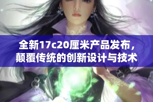 全新17c20厘米产品发布，颠覆传统的创新设计与技术体验