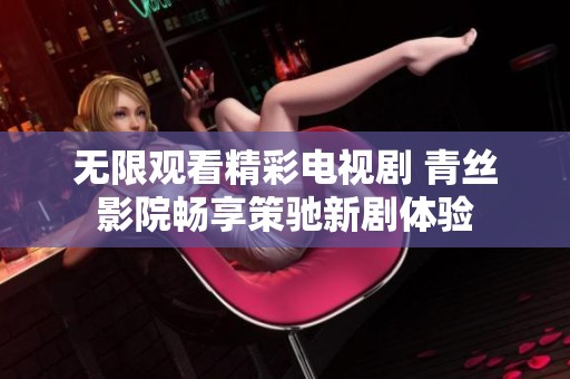 无限观看精彩电视剧 青丝影院畅享策驰新剧体验