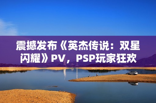 震撼发布《英杰传说：双星闪耀》PV，PSP玩家狂欢再起航