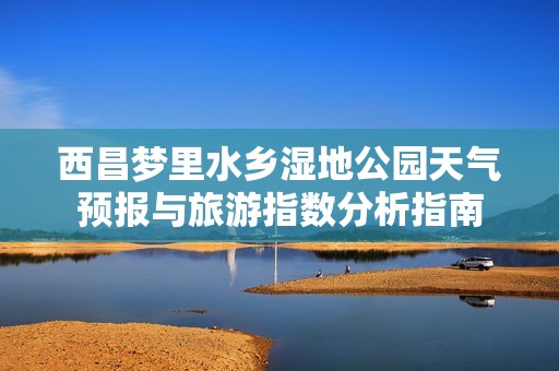 西昌梦里水乡湿地公园天气预报与旅游指数分析指南