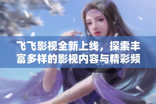 飞飞影视全新上线，探索丰富多样的影视内容与精彩频道