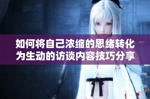 如何将自己浓缩的思绪转化为生动的访谈内容技巧分享