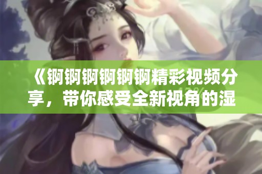 《锕锕锕锕锕锕精彩视频分享，带你感受全新视角的湿润世界》