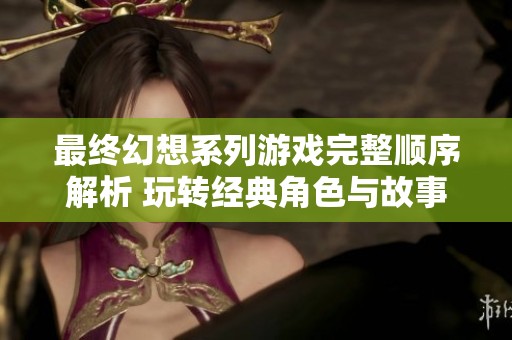 最终幻想系列游戏完整顺序解析 玩转经典角色与故事