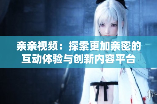 亲亲视频：探索更加亲密的互动体验与创新内容平台