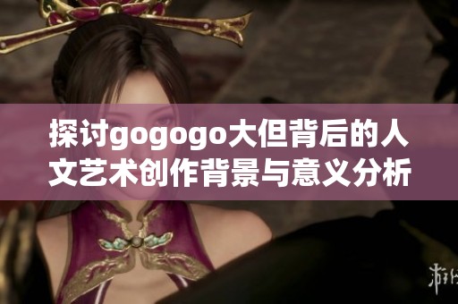 探讨gogogo大但背后的人文艺术创作背景与意义分析