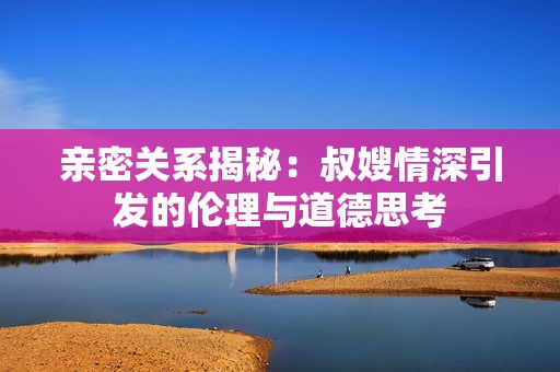亲密关系揭秘：叔嫂情深引发的伦理与道德思考