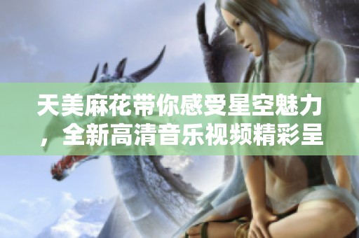 天美麻花带你感受星空魅力，全新高清音乐视频精彩呈现