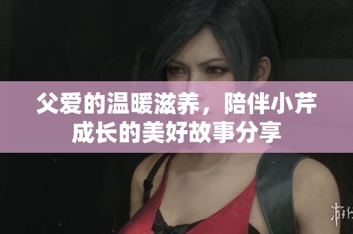 父爱的温暖滋养，陪伴小芹成长的美好故事分享