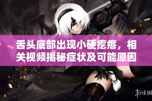 舌头底部出现小硬疙瘩，相关视频揭秘症状及可能原因分析