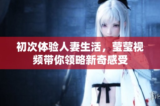 初次体验人妻生活，莹莹视频带你领略新奇感受