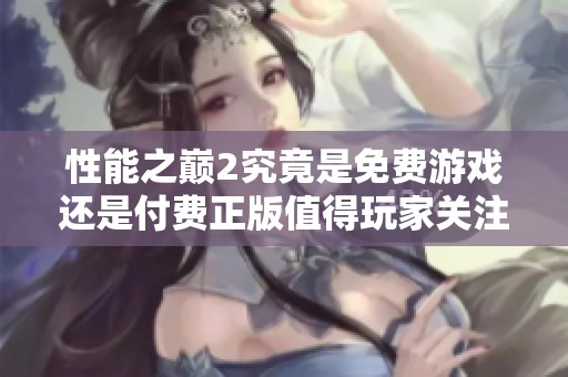 性能之巅2究竟是免费游戏还是付费正版值得玩家关注的真相揭秘