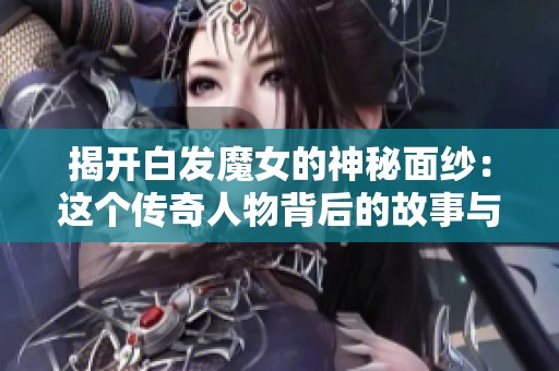 揭开白发魔女的神秘面纱：这个传奇人物背后的故事与传说