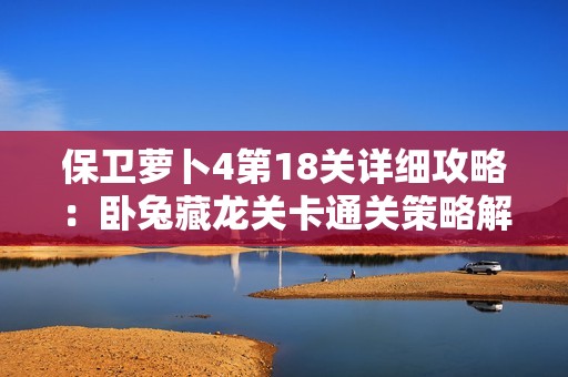 保卫萝卜4第18关详细攻略：卧兔藏龙关卡通关策略解析