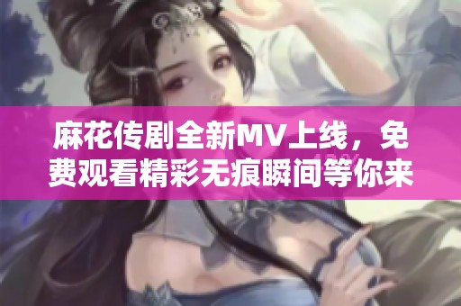 麻花传剧全新MV上线，免费观看精彩无痕瞬间等你来体验