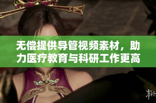 无偿提供导管视频素材，助力医疗教育与科研工作更高效进行