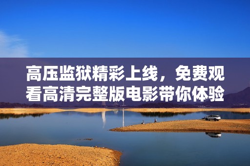 高压监狱精彩上线，免费观看高清完整版电影带你体验惊险刺激
