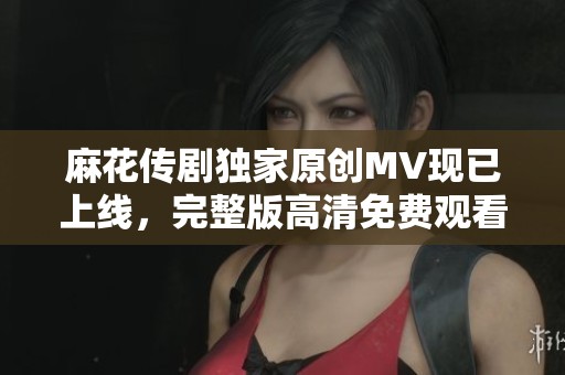 麻花传剧独家原创MV现已上线，完整版高清免费观看体验精彩瞬间