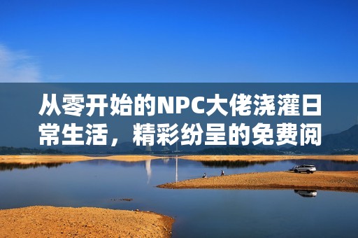 从零开始的NPC大佬浇灌日常生活，精彩纷呈的免费阅读体验