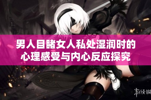 男人目睹女人私处湿润时的心理感受与内心反应探究