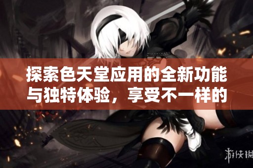 探索色天堂应用的全新功能与独特体验，享受不一样的在线乐趣
