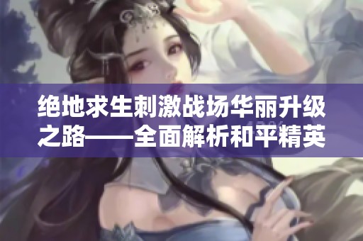 绝地求生刺激战场华丽升级之路——全面解析和平精英的新玩法与策略
