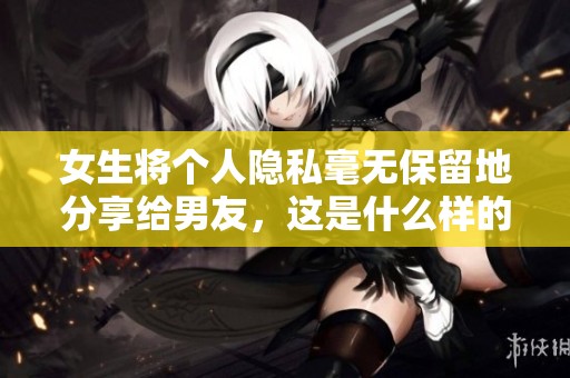 女生将个人隐私毫无保留地分享给男友，这是什么样的信任与勇气