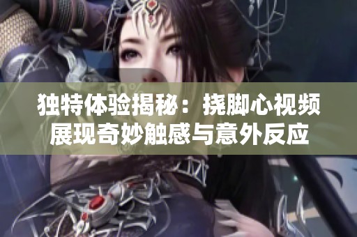 独特体验揭秘：挠脚心视频展现奇妙触感与意外反应
