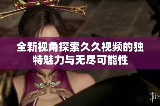 全新视角探索久久视频的独特魅力与无尽可能性