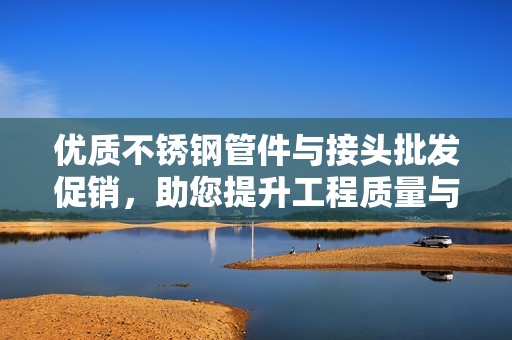 优质不锈钢管件与接头批发促销，助您提升工程质量与效率