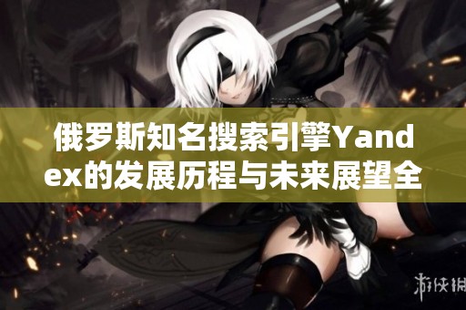 俄罗斯知名搜索引擎Yandex的发展历程与未来展望全解析