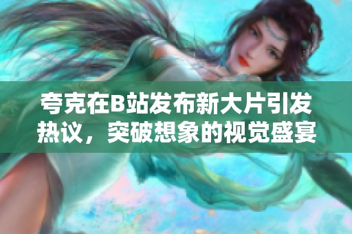 夸克在B站发布新大片引发热议，突破想象的视觉盛宴震撼上线