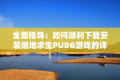 全面指导：如何顺利下载安装绝地求生PUBG游戏的详细步骤与注意事项