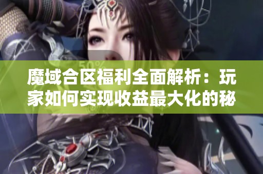 魔域合区福利全面解析：玩家如何实现收益最大化的秘诀分享