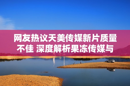 网友热议天美传媒新片质量不佳 深度解析果冻传媒与星空传媒作品表现