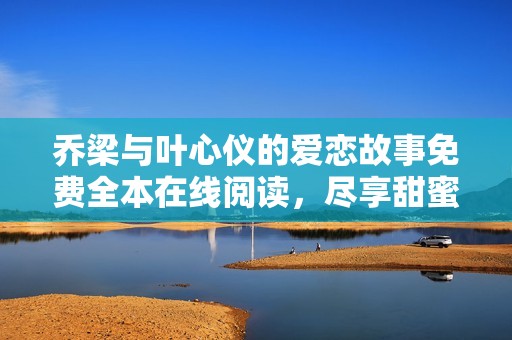 乔梁与叶心仪的爱恋故事免费全本在线阅读，尽享甜蜜与波折