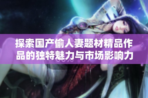 探索国产偷人妻题材精品作品的独特魅力与市场影响力