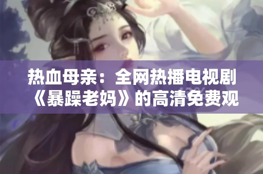 热血母亲：全网热播电视剧《暴躁老妈》的高清免费观看指南与剧情解析