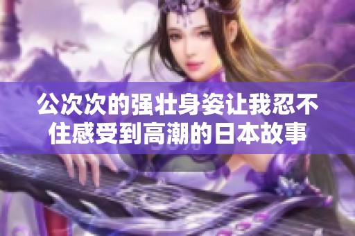 公次次的强壮身姿让我忍不住感受到高潮的日本故事