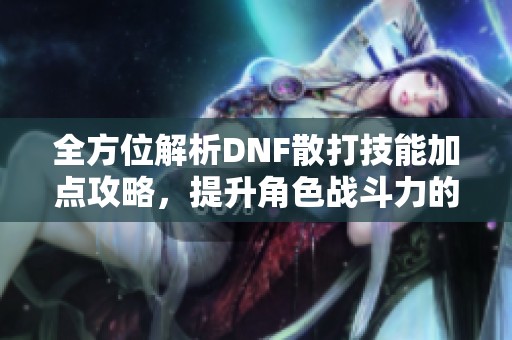全方位解析DNF散打技能加点攻略，提升角色战斗力的秘诀揭秘