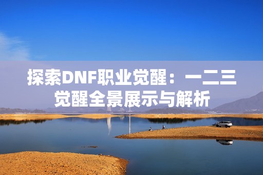 探索DNF职业觉醒：一二三觉醒全景展示与解析
